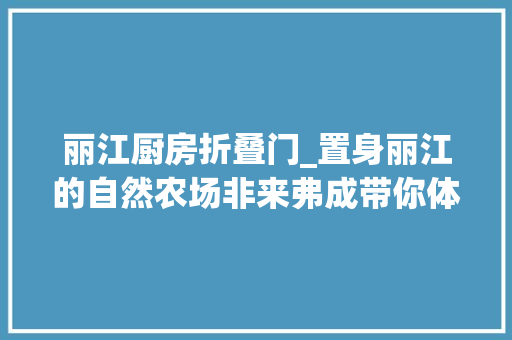 丽江厨房折叠门_置身丽江的自然农场非来弗成带你体验现实版桃花源
