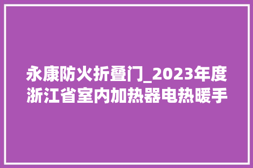 永康防火折叠门_2023年度浙江省室内加热器电热暖手器毛针织品等27种流利领域产品质量监督抽查情况的通知布告