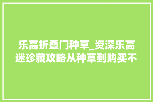 乐高折叠门种草_资深乐高迷珍藏攻略从种草到购买不踩坑秘籍7家优质商号推荐
