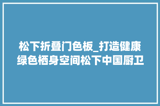 松下折叠门色板_打造健康绿色栖身空间松下中国厨卫展上畅享智造生活