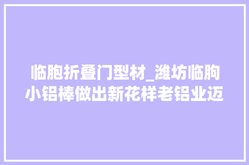 临胞折叠门型材_潍坊临朐小铝棒做出新花样老铝业迈入新铝途