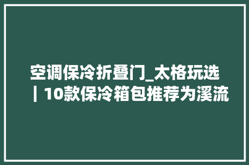 空调保冷折叠门_太格玩选｜10款保冷箱包推荐为溪流纳凉之旅带来冰爽气泡体验