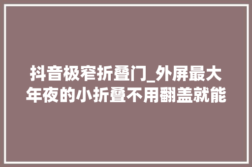 抖音极窄折叠门_外屏最大年夜的小折叠不用翻盖就能刷抖音聊天看剧付款