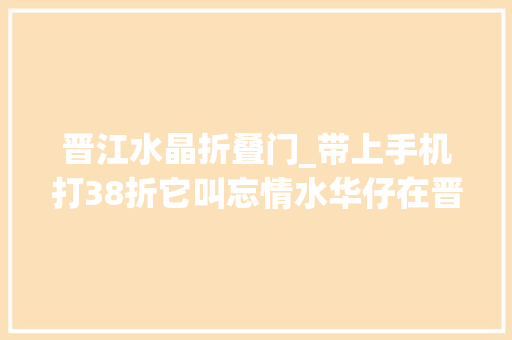 晋江水晶折叠门_带上手机打38折它叫忘情水华仔在晋江开的打开屏幕狂流口水