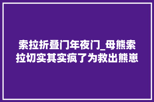 索拉折叠门年夜门_母熊索拉切实其实疯了为救出熊崽竟敢冒险冲进养熊户家中去世拼