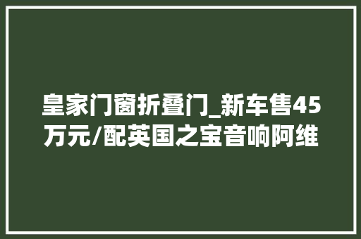 皇家门窗折叠门_新车售45万元/配英国之宝音响阿维塔12皇家剧院版更多官图宣告