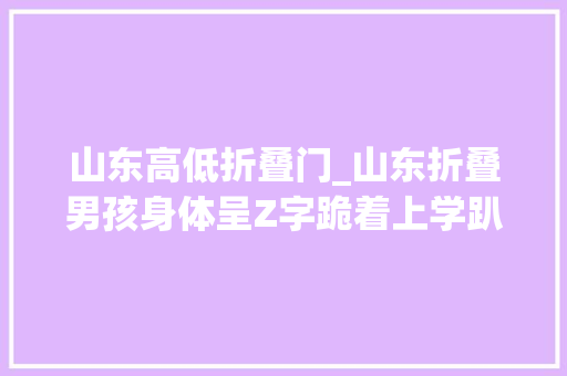山东高低折叠门_山东折叠男孩身体呈Z字跪着上学趴着看书在18岁完成逆袭