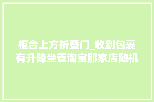 柜台上方折叠门_收到包裹有升降坐管淘宝那家店随机送老客户结果价值4万多