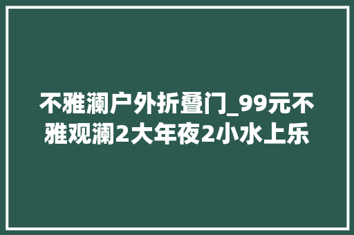 不雅澜户外折叠门_99元不雅观澜2大年夜2小水上乐园山水田园飘雪世界门票村落温泉代金券