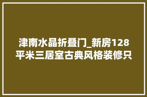 津南水晶折叠门_新房128平米三居室古典风格装修只用了5万谁看谁说划算天津津南新城别墅装修