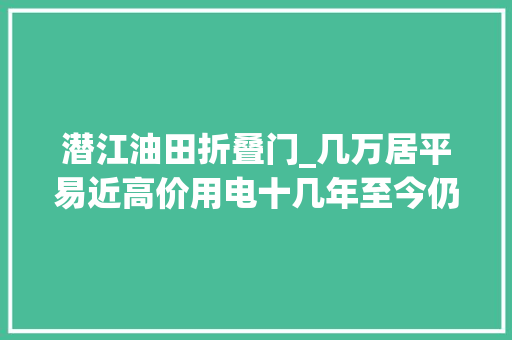 潜江油田折叠门_几万居平易近高价用电十几年至今仍投诉无门