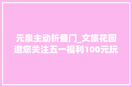 元泉主动折叠门_文旅花园邀您关注五一福利100元玩30＋景区张家口文旅惠平易近卡景区一览表速看