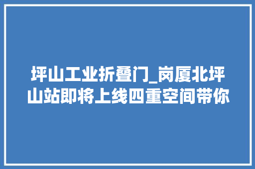 坪山工业折叠门_岗厦北坪山站即将上线四重空间带你玩转未来城市会客厅