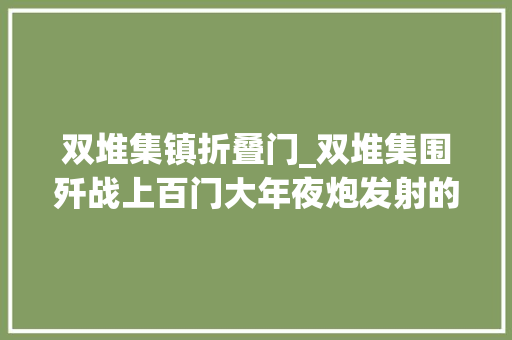 双堆集镇折叠门_双堆集围歼战上百门大年夜炮发射的炮弹暴风暴雨般向仇敌倾泻以前