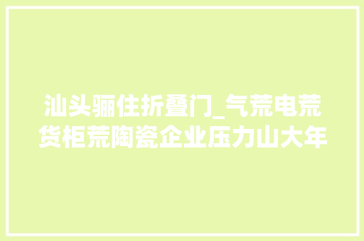 汕头骊住折叠门_气荒电荒货柜荒陶瓷企业压力山大年夜