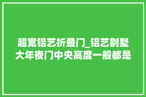 超宽铝艺折叠门_铝艺别墅大年夜门中央高度一般都是是若干