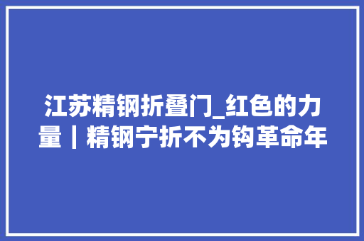 江苏精钢折叠门_红色的力量｜精钢宁折不为钩革命年夜水中铿锵前行的宣侠父