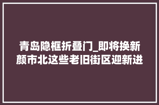 青岛隐框折叠门_即将换新颜市北这些老旧街区迎新进展→
