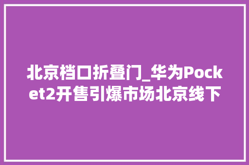 北京档口折叠门_华为Pocket2开售引爆市场北京线下门店掀起排队抢购热潮