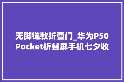 无脚链款折叠门_华为P50Pocket折叠屏手机七夕收到的礼物绝了
