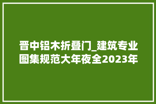 晋中铝木折叠门_建筑专业图集规范大年夜全2023年版设计资料