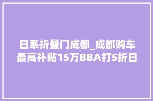 日系折叠门成都_成都购车最高补贴15万BBA打5折日系车买一送一车市价格战传言真假难辨看这里丨第一原形