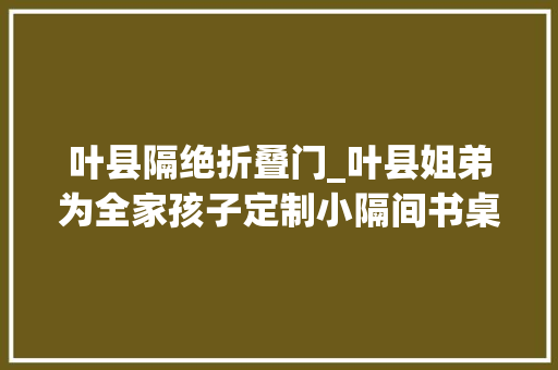 叶县隔绝折叠门_叶县姐弟为全家孩子定制小隔间书桌引40余万网友关注