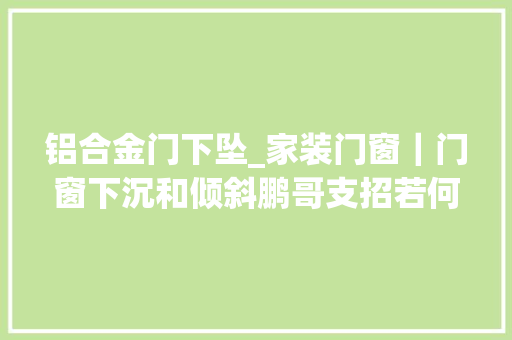 铝合金门下坠_家装门窗｜门窗下沉和倾斜鹏哥支招若何解决