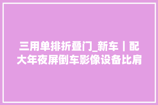 三用单排折叠门_新车｜配大年夜屏倒车影像设备比肩乘用车实拍福田微卡祥菱V3