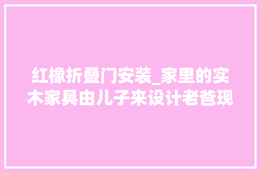 红橡折叠门安装_家里的实木家具由儿子来设计老爸现场做连装修也开始拼爹了