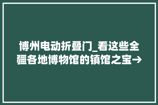 博州电动折叠门_看这些全疆各地博物馆的镇馆之宝→