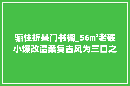 骊住折叠门书橱_56㎡老破小爆改温柔复古风为三口之家打造舒适学区生活