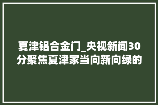 夏津铝合金门_央视新闻30分聚焦夏津家当向新向绿的转型密码