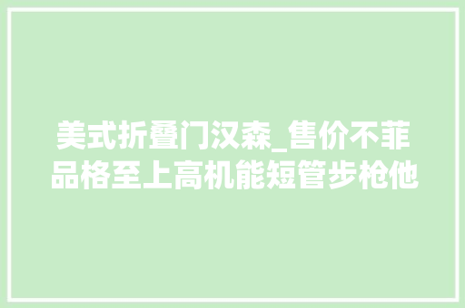 美式折叠门汉森_售价不菲品格至上高机能短管步枪他有什么魅力汉森特种行动战术步枪