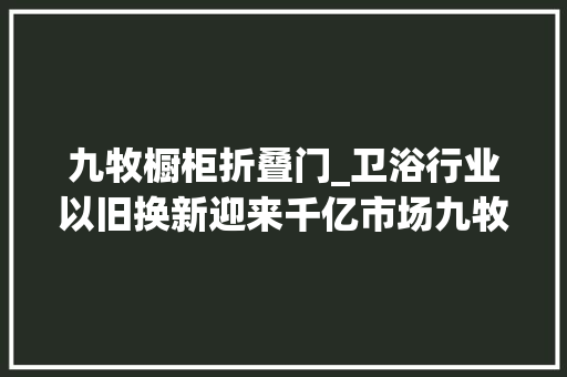 九牧橱柜折叠门_卫浴行业以旧换新迎来千亿市场九牧为何几回再三抢占先机
