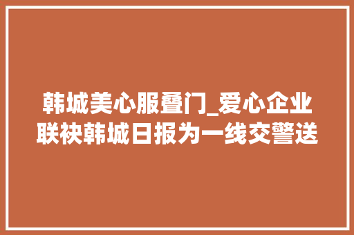 韩城美心服叠门_爱心企业联袂韩城日报为一线交警送清凉图