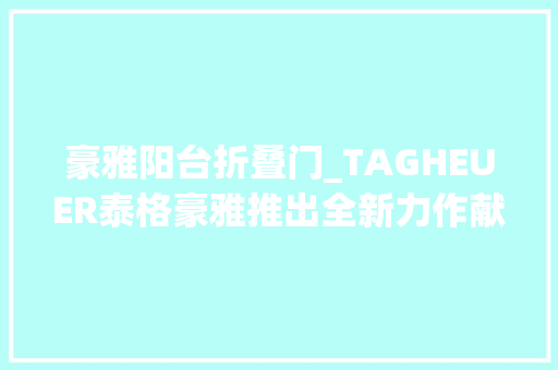 豪雅阳台折叠门_TAGHEUER泰格豪雅推出全新力作献礼中国龙年