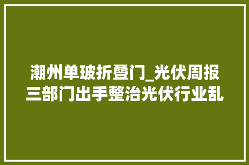 潮州单玻折叠门_光伏周报三部门出手整治光伏行业乱象