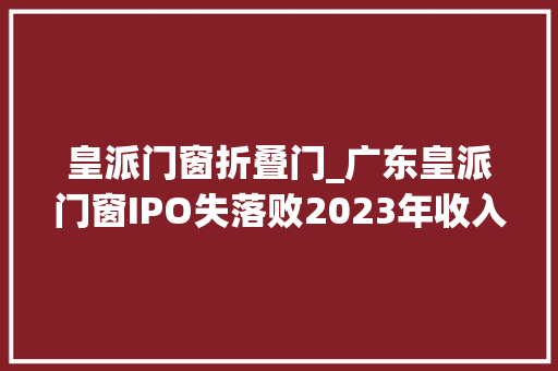 皇派门窗折叠门_广东皇派门窗IPO失落败2023年收入下滑朱福庆家族获大年夜额分红