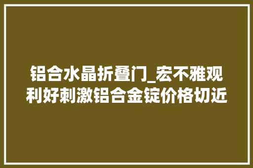 铝合水晶折叠门_宏不雅观利好刺激铝合金锭价格切近亲近年内高位