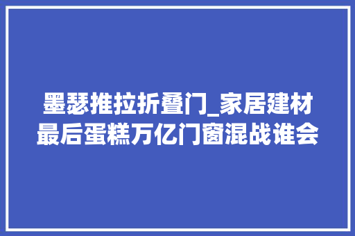 墨瑟推拉折叠门_家居建材最后蛋糕万亿门窗混战谁会成为窗行业第一品牌