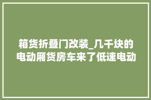箱货折叠门改装_几千块的电动厢货房车来了低速电动四轮箱货车改装房车自驾游