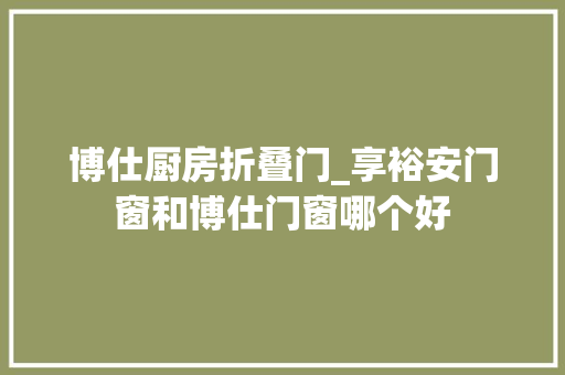 博仕厨房折叠门_享裕安门窗和博仕门窗哪个好