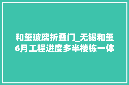 和玺玻璃折叠门_无锡和玺6月工程进度多半楼栋一体板完成丨国企地产巡礼