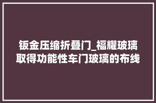 钣金压缩折叠门_福耀玻璃取得功能性车门玻璃的布线装配专利增强车门玻璃布线的稳定性