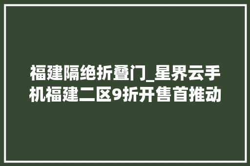 福建隔绝折叠门_星界云手机福建二区9折开售首推动态室庐IP