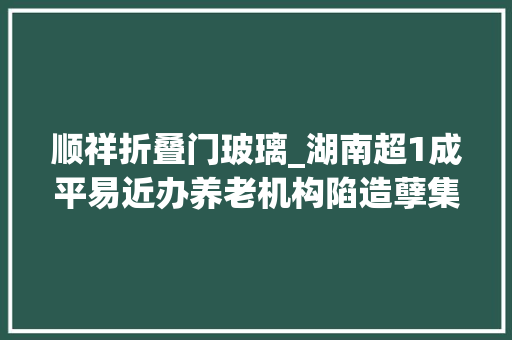 顺祥折叠门玻璃_湖南超1成平易近办养老机构陷造孽集资被套白叟我已89岁等不起了