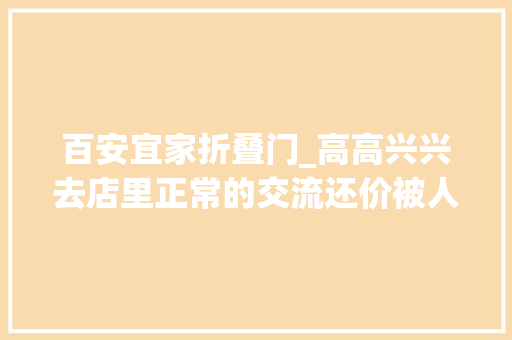 百安宜家折叠门_高高兴兴去店里正常的交流还价被人狗眼看人低请问你会怎么做