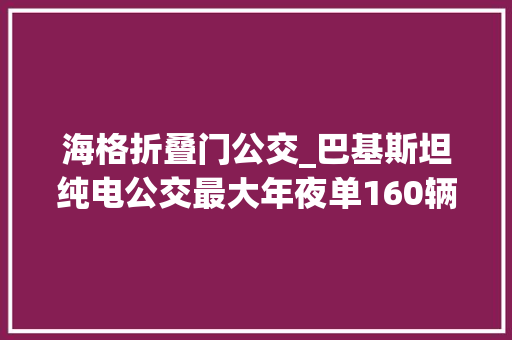 海格折叠门公交_巴基斯坦纯电公交最大年夜单160辆姑苏金龙海格客车奔赴一带一路