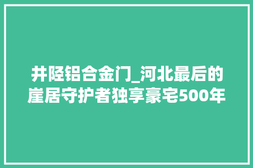 井陉铝合金门_河北最后的崖居守护者独享豪宅500年炊火赓续